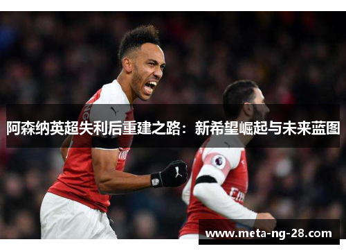 阿森纳英超失利后重建之路：新希望崛起与未来蓝图