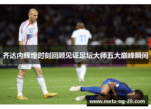 齐达内辉煌时刻回顾见证足坛大师五大巅峰瞬间